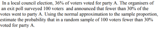 In a local council election, 36% of voters voted for party A. The organisers of
an exit poll surveyed 100 voters and announced that fewer than 30% of the
votes went to party A. Using the normal approximation to the sample proportion,
estimate the probability that in a random sample of 100 voters fewer than 30%
voted for party A.
