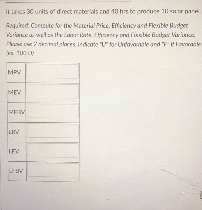 It takes 30 units of direct materials and 40 hrs to produce 10 solar panel.
Required: Compute for the Material Price, Efficiency and Flexible Budget
Variance as well as the Labor Rate, Efficiency and Flexible Budget Variance.
Please use 2 decimal places. Indicate "U" for Unfavorable and "F" if Favorable.
(ex. 100 U)
MPV
MEV
MFBV
LRV
LEV
LFBV
