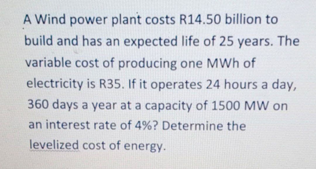 A Wind power plant costs R14.50 billion to
build and has an expected life of 25 years. The
variable cost of producing one MWh of
electricity is R35. If it operates 24 hours a day,
360 days a year at a capacity of 1500 MW on
an interest rate of 4%? Determine the
levelized cost of energy.

