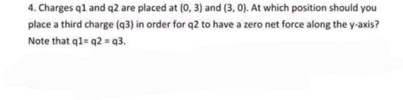 4. Charges q1 and q2 are placed at (0, 3) and (3, 0). At which position should you
place a third charge (q3) in order for q2 to have a zero net force along the y-axis?
Note that q1= q2 = q3.
