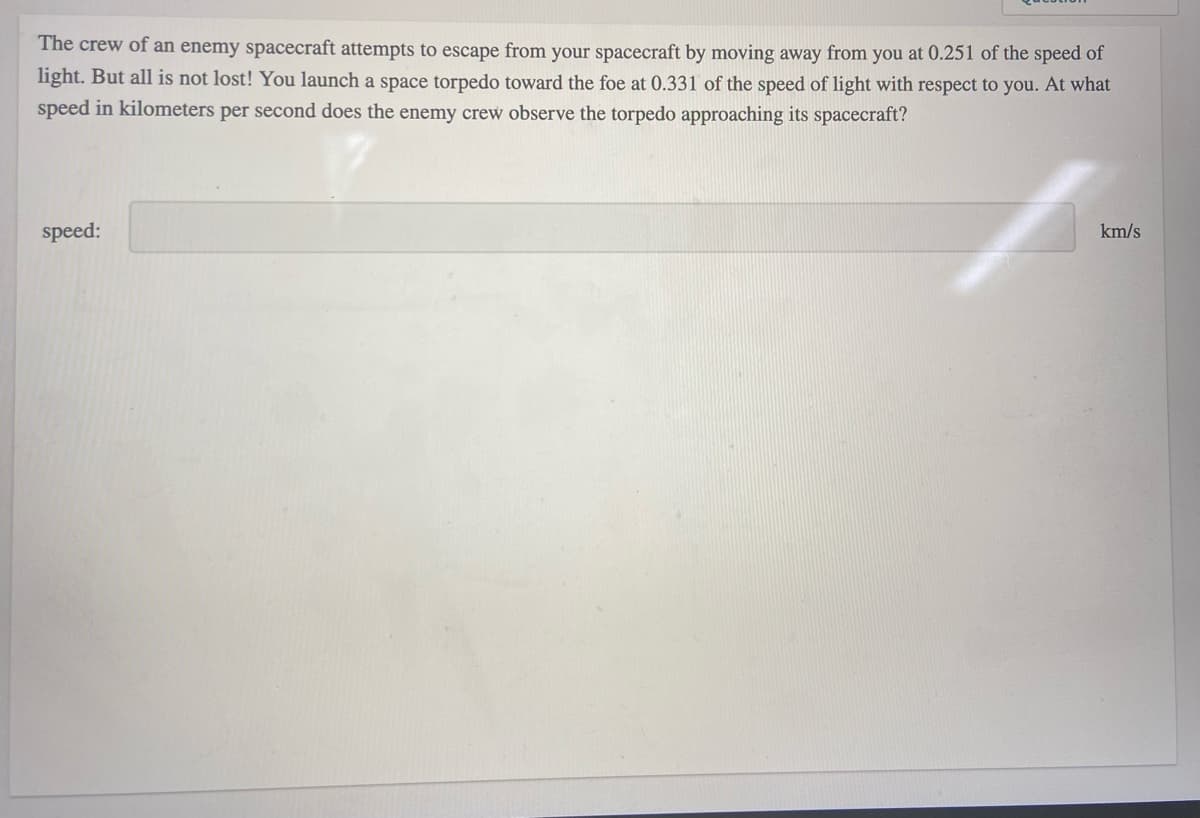 The crew of an enemy spacecraft attempts to escape from your spacecraft by moving away from you at 0.251 of the speed of
light. But all is not lost! You launch a space torpedo toward the foe at 0.331 of the speed of light with respect to you. At what
speed in kilometers per second does the enemy crew observe the torpedo approaching its spacecraft?
speed:
km/s
