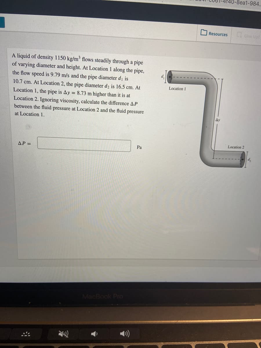 0-8ea1-984.
Resources
oive Up
A liquid of density 1150 kg/m flows steadily through a pipe
of varying diameter and height. At Location 1 along the pipe,
the flow speed is 9.79 m/s and the pipe diameter di is
10.7 cm. At Location 2, the pipe diameter d2 is 16.5 cm. At
Location 1
Location 1, the pipe is Ay = 8.73 m higher than it is at
Location 2. Ignoring viscosity, calculate the difference AP
between the fluid pressure at Location 2 and the fluid pressure
Ay
at Location 1.
Location 2
AP =
Pa
MacBook PrO
