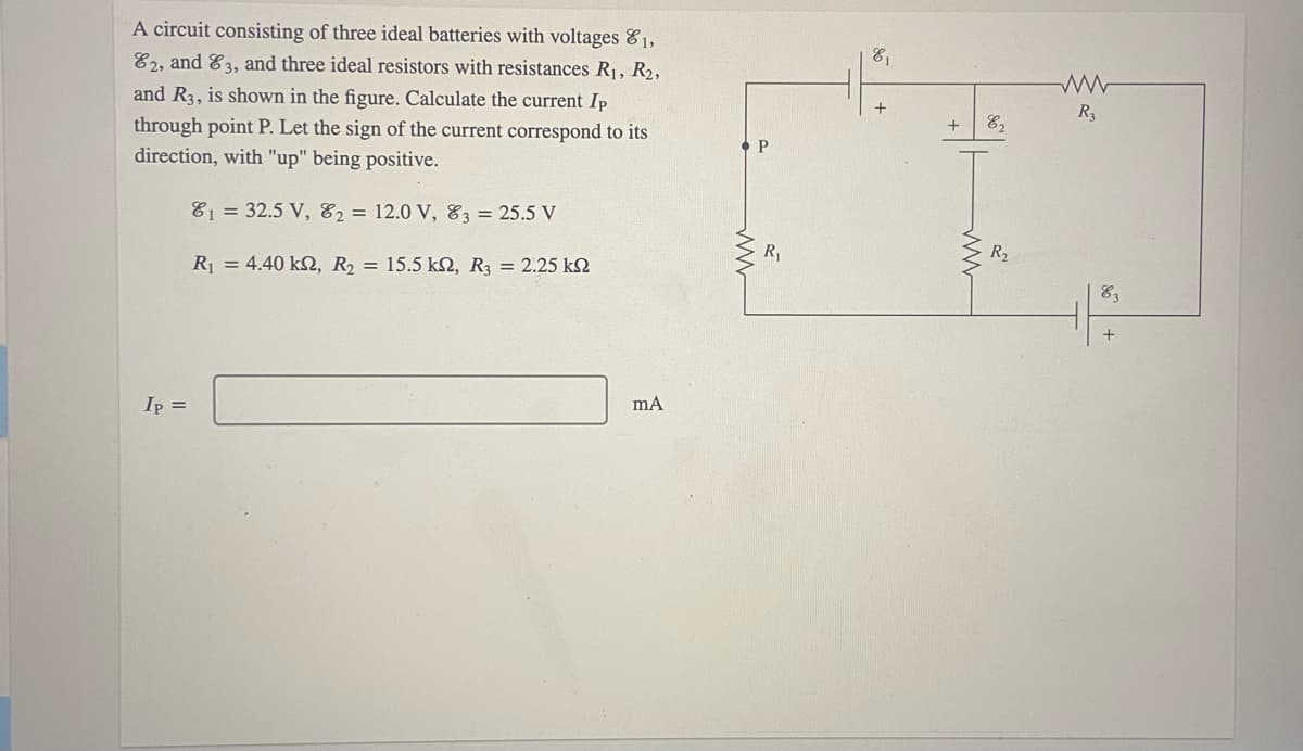 A circuit consisting of three ideal batteries with voltages &1,
E2, and E3, and three ideal resistors with resistances R1, R2,
81
and R3, is shown in the figure. Calculate the current Ip
R3
through point P. Let the sign of the current correspond to its
+
direction, with "up" being positive.
81 = 32.5 V, 82 = 12.0 V, E3 = 25.5 V
R,
R2
R = 4.40 k, R2 = 15.5 kN, R3 = 2.25 kQ
Ip =
