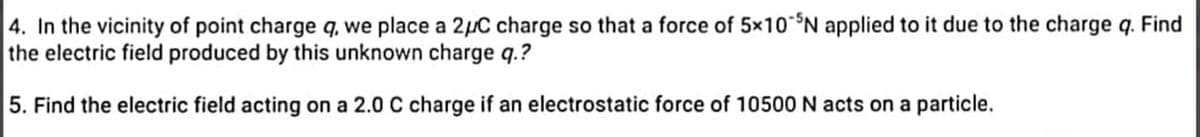 4. In the vicinity of point charge q, we place a 2μC charge so that a force of 5×10 N applied to it due to the charge q. Find
the electric field produced by this unknown charge q.?
5. Find the electric field acting on a 2.0 C charge if an electrostatic force of 10500 N acts on a particle.