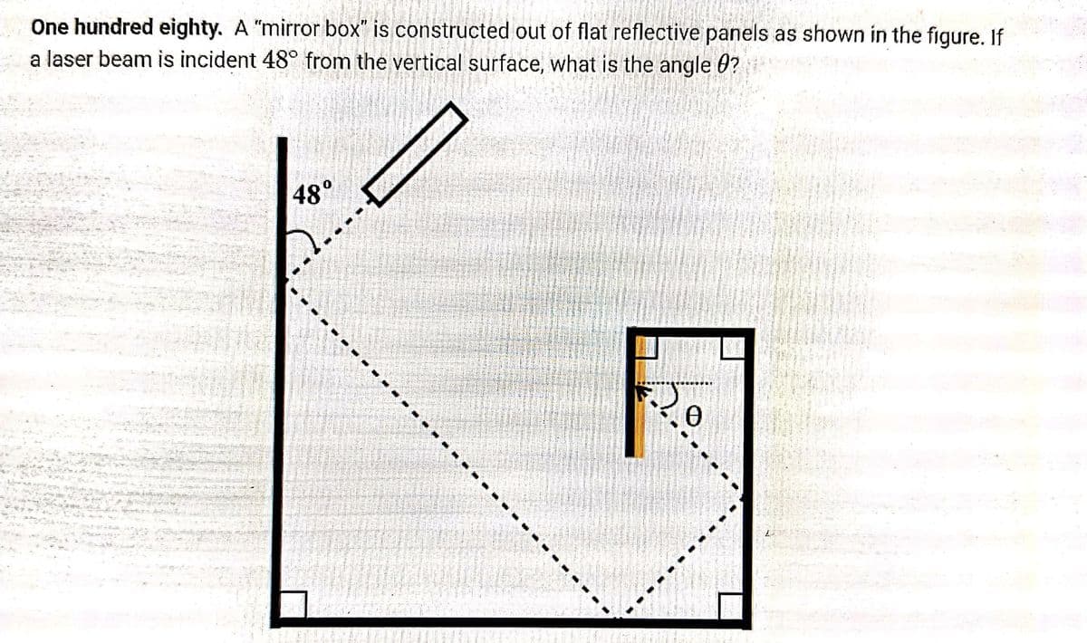 One hundred eighty. A "mirror box" is constructed out of flat reflective panels as shown in the figure. If
a laser beam is incident 48° from the vertical surface, what is the angle 0?
48°
20
R