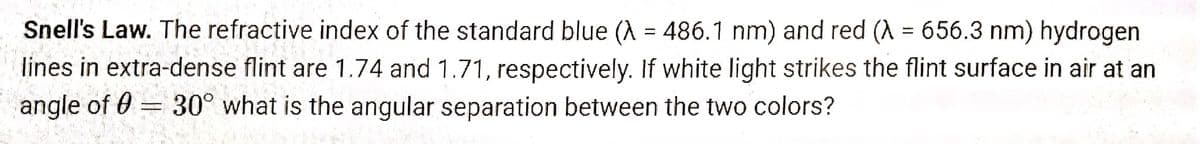 Snell's Law. The refractive index of the standard blue (λ = 486.1 nm) and red (λ = 656.3 nm) hydrogen
lines in extra-dense flint are 1.74 and 1.71, respectively. If white light strikes the flint surface in air at an
note
angle of 0 30° what is the angular separation between the two colors?