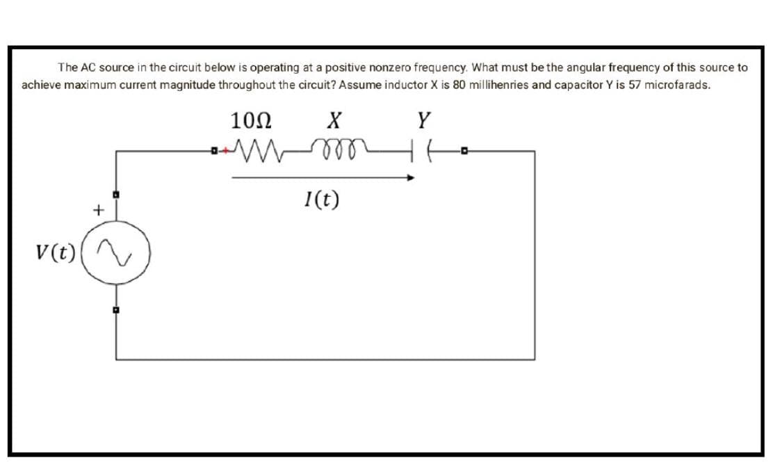 The AC source in the circuit below is operating at a positive nonzero frequency. What must be the angular frequency of this source to
achieve maximum current magnitude throughout the circuit? Assume inductor X is 80 millihenries and capacitor Y is 57 microfarads.
10Ω
Y
V (t)
+
X
m
I(t)