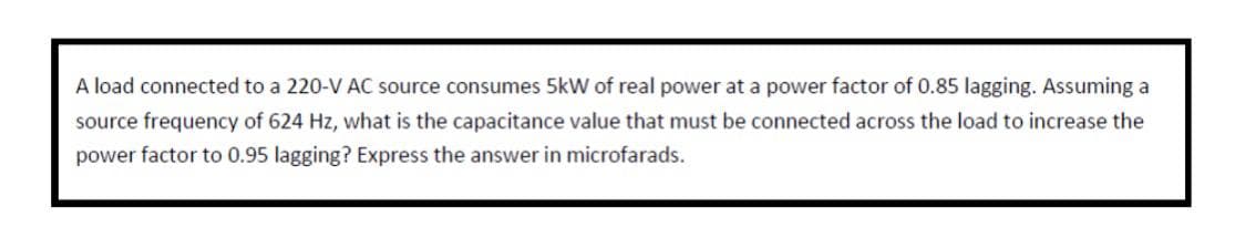 A load connected to a 220-V AC source consumes 5kW of real power at a power factor of 0.85 lagging. Assuming a
source frequency of 624 Hz, what is the capacitance value that must be connected across the load to increase the
power factor to 0.95 lagging? Express the answer in microfarads.