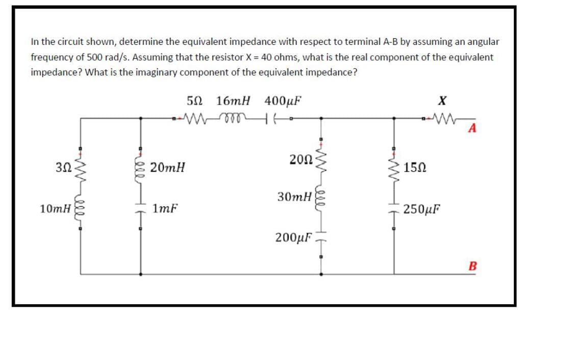 In the circuit shown, determine the equivalent impedance with respect to terminal A-B by assuming an angular
frequency of 500 rad/s. Assuming that the resistor X = 40 ohms, what is the real component of the equivalent
impedance? What is the imaginary component of the equivalent impedance?
3Ω
10mH
20mH
1mF
50 16mH
mm
400μF
H
201
30mH
200μF
15Ω
X
www A
250μF
B