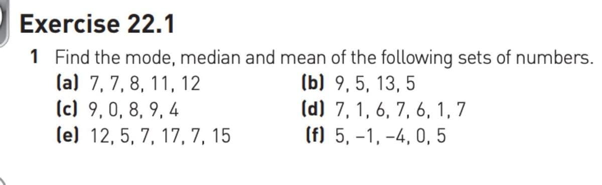 Exercise 22.1
1 Find the mode, median and mean of the following sets of numbers.
(a) 7, 7, 8, 11, 12
(b) 9,5, 13, 5
(d) 7, 1, 6, 7, 6, 1, 7
(f) 5,-1,-4, 0, 5
(c) 9,0, 8, 9, 4
(e) 12, 5, 7, 17, 7, 15