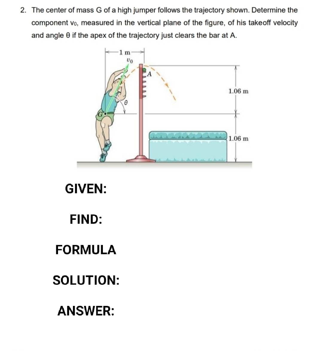 2. The center of mass G of a high jumper follows the trajectory shown. Determine the
component vo, measured in the vertical plane of the figure, of his takeoff velocity
and angle 8 if the apex of the trajectory just clears the bar at A.
GIVEN:
FIND:
FORMULA
SOLUTION:
ANSWER:
1 m
Vo
1.06 m
1.06 m