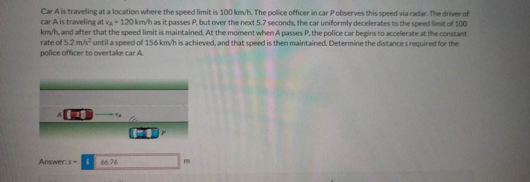 Car A is traveling at a location where the speed limit is 100 km/h. The police officer in car P observes this speed via radar. The driver of
car A is traveling at VA - 120 km/h as it passes P, but over the next 5.7 seconds, the car uniformly decelerates to the speed limit of 100
km/h, and after that the speed limit is maintained. At the moment when A passes P, the police car begins to accelerate at the constant
rate of 5.2 m/s² until a speed of 156 km/h is achieved, and that speed is then maintained. Determine the distances required for the
police officer to overtake car A
1
Answer: s= i
66.76
m