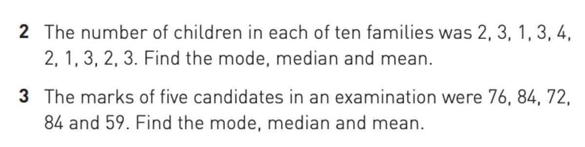 2 The number of children in each of ten families was 2, 3, 1, 3, 4,
2, 1, 3, 2, 3. Find the mode, median and mean.
3 The marks of five candidates in an examination were 76, 84, 72,
84 and 59. Find the mode, median and mean.