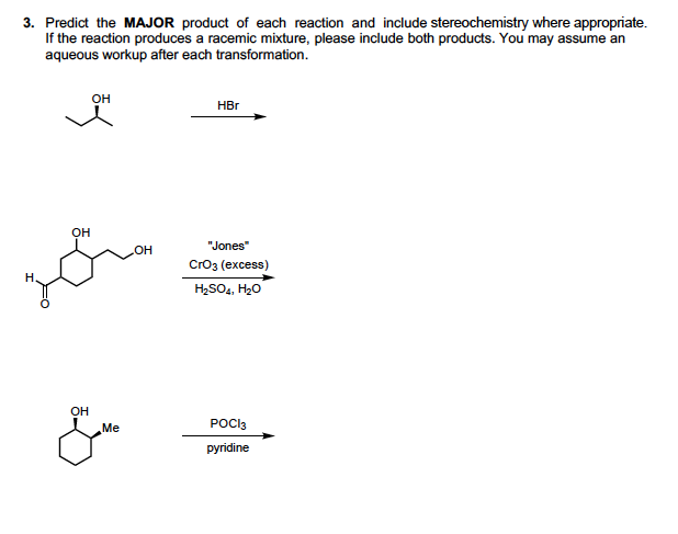 3. Predict the MAJOR product of each reaction and include stereochemistry where appropriate.
If the reaction produces a racemic mixture, please include both products. You may assume an
aqueous workup after each transformation.
он
HBr
он
"Jones"
CrОз (ехcess)
Н.
H2SO4, H20
он
Me
POCI3
pyridine
