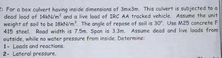 2: For a box culvert having inside dimensions of 3mx3m. This culvert is subjected to a
dead load of 14KN/m? and a live load of IRC AA tracked vehicle. Assume the unit
weight of soil to be 18kN/m. The angle of repose of soil is 30°. Use M25 concrete F
415 steel. Road width is 7.5m. Span is 3.3m. Assume dead and live loads from
outside, while no water pressure from inside. Determine:
1- Loads and reactions.
2- Lateral pressure.
