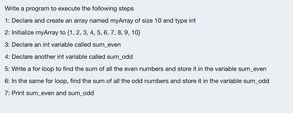 Write a program to execute the following steps
1: Declare and create an array named myArray of size 10 and type int
2: Initialize myArray to {1, 2, 3, 4, 5, 6, 7, 8, 9, 10}
3: Declare an int variable called sum_even
4: Declare another int variable called sum_odd
5: Write a for loop to find the sum of all the even numbers and store it in the variable sum_even
6: In the same for loop, find the sum of all the odd numbers and store it in the variable sum_odd
7: Print sum_even and sum_odd