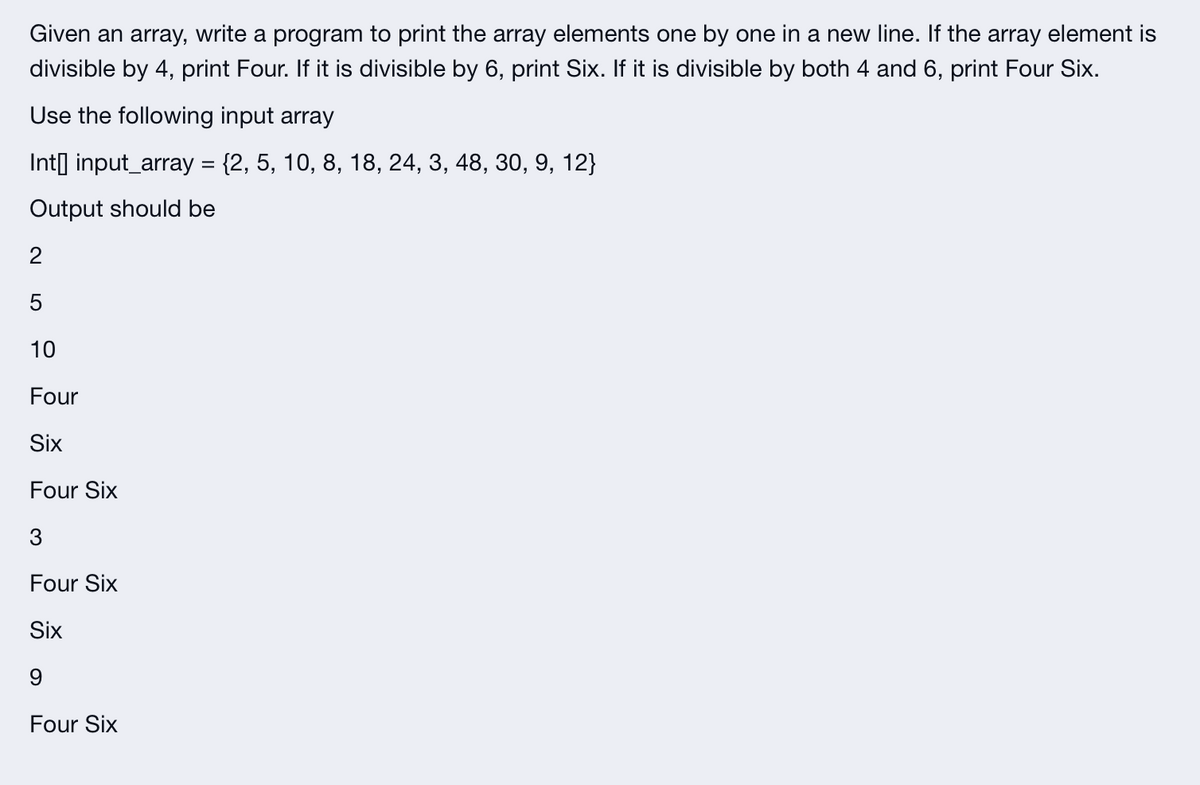 Given an array, write a program to print the array elements one by one in a new line. If the array element is
divisible by 4, print Four. If it is divisible by 6, print Six. If it is divisible by both 4 and 6, print Four Six.
Use the following input array
Int[] input_array = {2, 5, 10, 8, 18, 24, 3, 48, 30, 9, 12}
Output should be
2
5
10
Four
Six
Four Six
3
Four Six
Six
9
Four Six