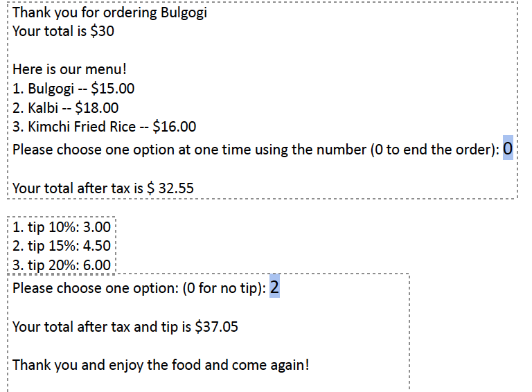 Thank you for ordering Bulgogi
Your total is $30
Here is our menu!
1. Bulgogi - $15.00
2. Kalbi -- $18.00
3. Kimchi Fried Rice -- $16.00
Please choose one option at one time using the number (0 to end the order): 0
Your total after tax is $ 32.55
1. tip 10%: 3.00
2. tip 15%: 4.50
3. tip 20%: 6.00
Please choose one option: (0 for no tip): 2
Your total after tax and tip is $37.05
Thank you and enjoy the food and come again!