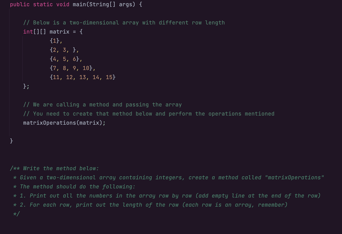 public static void main(String[] args) {
}
// Below is a two-dimensional array with different row length
int[][] matrix = {
{1},
{2, 3, },
{4, 5, 6},
{7, 8, 9, 10},
{11, 12, 13, 14, 15}
};
// We are calling a method and passing the array
// You need to create that method below and perform the operations mentioned
matrixOperations (matrix);
/** Write the method below:
* Given a two-dimensional array containing integers, create a method called "matrixOperations"
* The method should do the following:
* 1. Print out all the numbers in the array row by row (add empty line at the end of the row)
* 2. For each row, print out the length of the row (each row is an array, remember)
*/