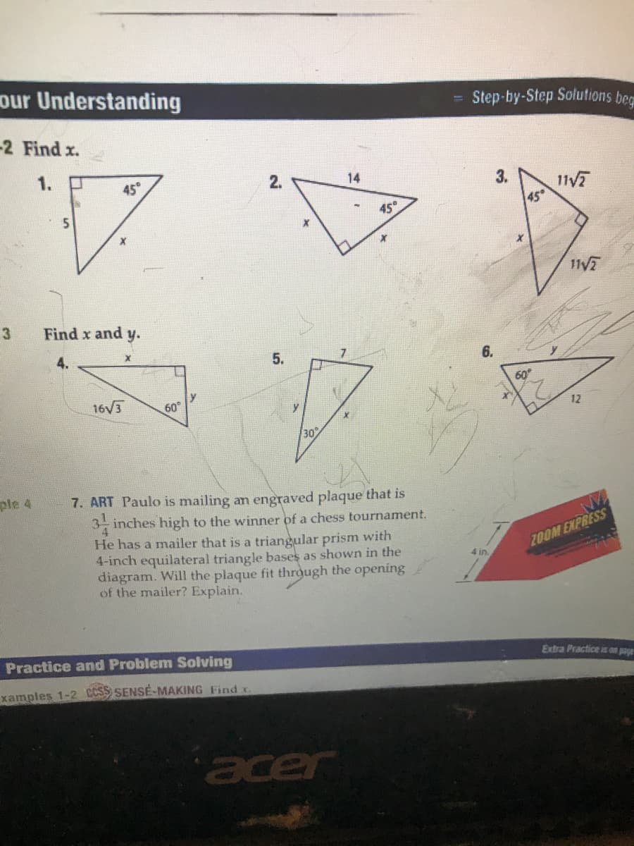 our Understanding
Step-by-Step Solutions beg
-2 Find x.
1.
45°
2.
14
3.
11/7
45°
45
11/7
3
Find x and y.
5.
16V3
y
60
y
12
30
ple 4
7. ART Paulo is mailing an engraved plaque that is
3 inches high to the winner of a chess tournament.
4.
He has a mailer that is a triangular prism with
4-inch equilateral triangle bases as shown in the
diagram. Will the plaque fit through the opening
of the mailer? Explain.
ZOOM EXPRESS
4 in.
Practice and Problem Solving
Extra Practice is aon paye
xamples 1-2 CCSS SENSE-MAKING Find x
acer
