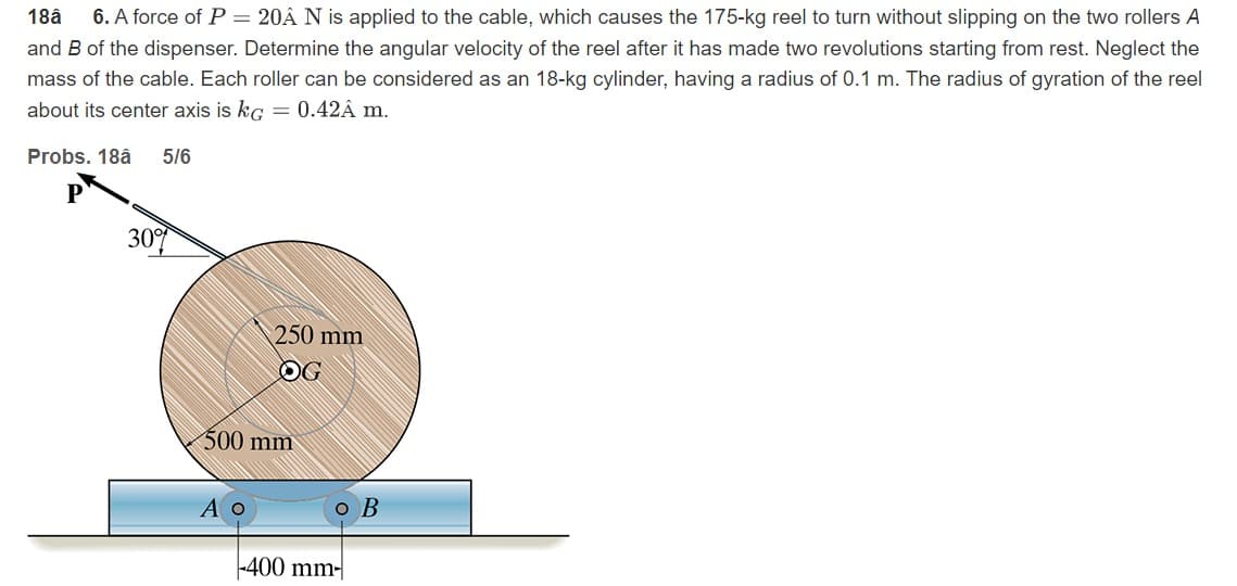 18â
6. A force of P = 20Â N is applied to the cable, which causes the 175-kg reel to turn without slipping on the two rollers A
and B of the dispenser. Determine the angular velocity of the reel after it has made two revolutions starting from rest. Neglect the
mass of the cable. Each roller can be considered as an 18-kg cylinder, having a radius of 0.1 m. The radius of gyration of the reel
about its center axis is kg = 0.42Â m.
Probs. 18â
5/6
30
250 mm
OG
500 mm
Ао
o B
-400 mm-|
