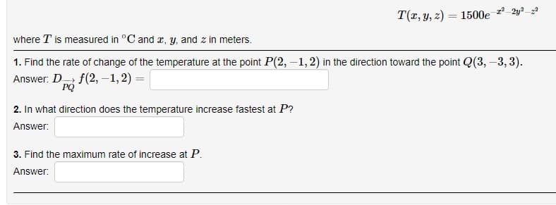 T(r, y, z) = 1500e
%3D
where T is measured in °C and r, y, and z in meters.
1. Find the rate of change of the temperature at the point P(2, –1,2) in the direction toward the point Q(3, –3, 3).
Answer: D f(2, –1, 2) =
PQ
2. In what direction does the temperature increase fastest at P?
Answer:
3. Find the maximum rate of increase at P.
Answer:
