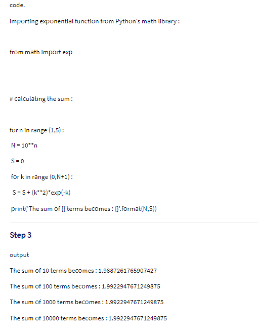 code.
importing exponential function from Python's math library:
from math import exp
# calculating the sum :
for n in range (1,5):
N = 10**n
S= 0
for k in range (0,N+1) :
S=S+ (k**2)*exp(-k)
print('The sum of {} terms becomes: {}!format(N,S))
Step 3
output
The sum of 10 terms becomes : 1.9887261765907427
The sum of 100 terms becomes : 1.9922947671249875
The sum of 1000 terms becomes:1.9922947671249875
The sum of 10000 terms becomes :1.9922947671249875
