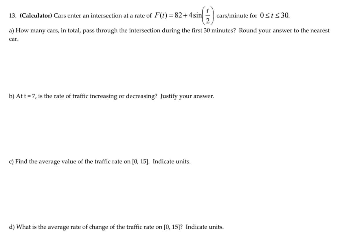 13. (Calculator) Cars enter an intersection at a rate of F(t) = 82+4sin
cars/minute for 0<t<30.
a) How many cars, in total, pass through the intersection during the first 30 minutes? Round your answer to the nearest
car.
b) At t = 7, is the rate of traffic increasing or decreasing? Justify your answer.
c) Find the average value of the traffic rate on [0, 15]. Indicate units.
d) What is the average rate of change of the traffic rate on [0, 15]? Indicate units.
