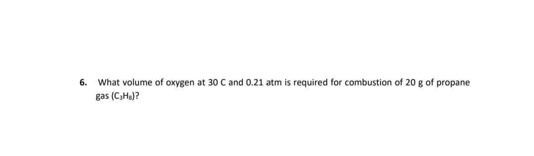 6.
What volume of oxygen at 30 C and 0.21 atm is required for combustion of 20 g of propane
gas (C3H3)?
