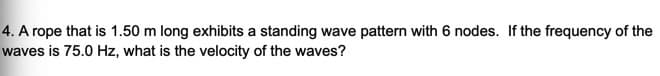 4. A rope that is 1.50 m long exhibits a standing wave pattern with 6 nodes. If the frequency of the
waves is 75.0 Hz, what is the velocity of the waves?
