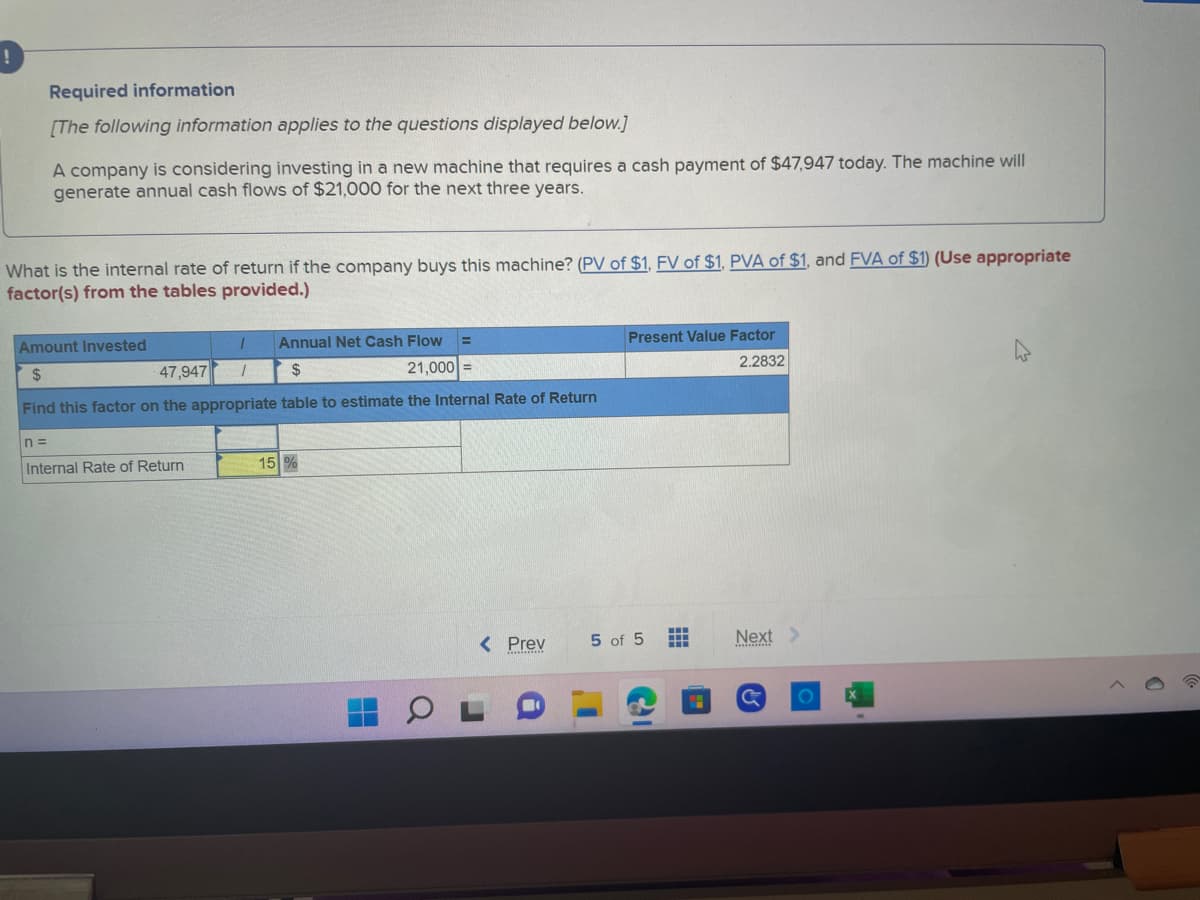 !
Required information
[The following information applies to the questions displayed below.]
A company is considering investing in a new machine that requires a cash payment of $47,947 today. The machine will
generate annual cash flows of $21,000 for the next three years.
What is the internal rate of return if the company buys this machine? (PV of $1, FV of $1, PVA of $1, and FVA of $1) (Use appropriate
factor(s) from the tables provided.)
n=
Amount Invested
1
47,947 1
Annual Net Cash Flow
$
$
21,000
Find this factor on the appropriate table to estimate the Internal Rate of Return
Internal Rate of Return
=
15%
< Prev
Present Value Factor
2.2832
5 of 5
1
#
=
Next >
C
O