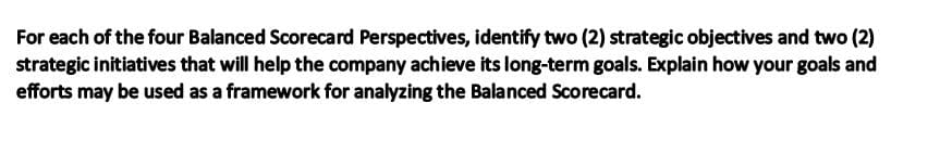 For each of the four Balanced Scorecard Perspectives, identify two (2) strategic objectives and two (2)
strategic initiatives that will help the company achieve its long-term goals. Explain how your goals and
efforts may be used as a framework for analyzing the Balanced Scorecard.
