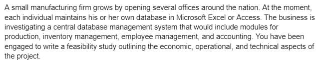 A small manufacturing firm grows by opening several offices around the nation. At the moment,
each individual maintains his or her own database in Microsoft Excel or Access. The business is
investigating a central database management system that would include modules for
production, inventory management, employee management, and accounting. You have been
engaged to write a feasibility study outlining the economic, operational, and technical aspects of
the project.
