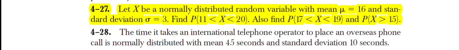 4-27. Let X be a normally distributed random variable with mean µ
dard deviation o = 3. Find P(11 < X< 20). Also find P(17 < X< 19) and P(X> 15).
4-28. The time it takes an international telephone operator to place an overseas phone
call is normally distributed with mean 45 seconds and standard deviation 10 seconds.
16 and stan-
%3D
