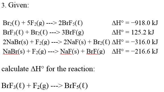 3. Given:
AH°
-918.0 kJ
AH° 125.2 kJ
Br₂(l) + 5F₂(g) ---> 2BrF5(¤)
BrF3(€) + Br₂(€) ---> 3BrF(g)
2NaBr(s) + F2(g) ---> 2NaF(s) + Br₂(€) AH° = −316.0 kJ
NaBr(s) + F₂(g) ---> NaF(s) + BrF(g) AH° = -216.6 kJ
calculate AH° for the reaction:
BrF3(l) + F₂(g) ---> BrF5(l)
=
=