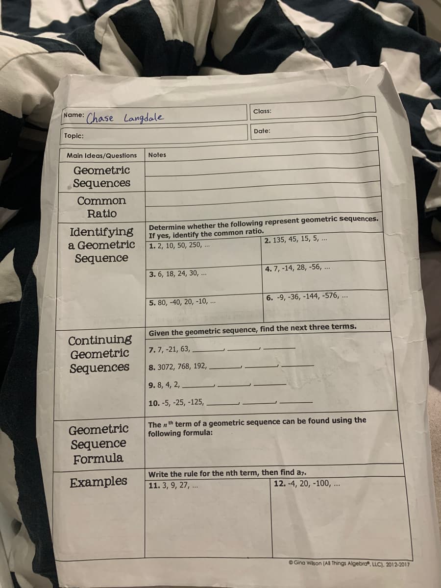 Name: Chase Langdale
Class:
Topic:
Date:
Main Ideas/Questions
Notes
Geometric
Sequences
Common
Ratio
Identifying
a Geometric
Sequence
Determine whether the following represent geometric sequences.
If yes, identify the common ratio.
1. 2, 10, 50, 250, ...
2. 135, 45, 15, 5, ..
3. 6, 18, 24, 30, ...
| 4. 7, -14, 28, -56, ..
5. 80, -40, 20, -10, ...
6. -9, -36, -144, -576, ...
Given the geometric sequence, find the next three terms.
Continuing
Geometric
Sequences
7. 7, -21, 63,
8. 3072, 768, 192,
9. 8, 4, 2,
10. -5, -25, -125,
Geometric
The n th term of a geometric sequence can be found using the
following formula:
Sequence
Formula
Examples
Write the rule for the nth term, then find a7.
11. 3, 9, 27, ...
12. -4, 20, -100, ...
O Gina Wilson (AI Things Algebrơ®, LLC), 2012-2017
