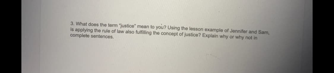 3. What does the term "justice" mean to you? Using the lesson example of Jennifer and Sam,
is applying the rule of law also fulfilling the concept of justice? Explain why or why not in
complete sentences.