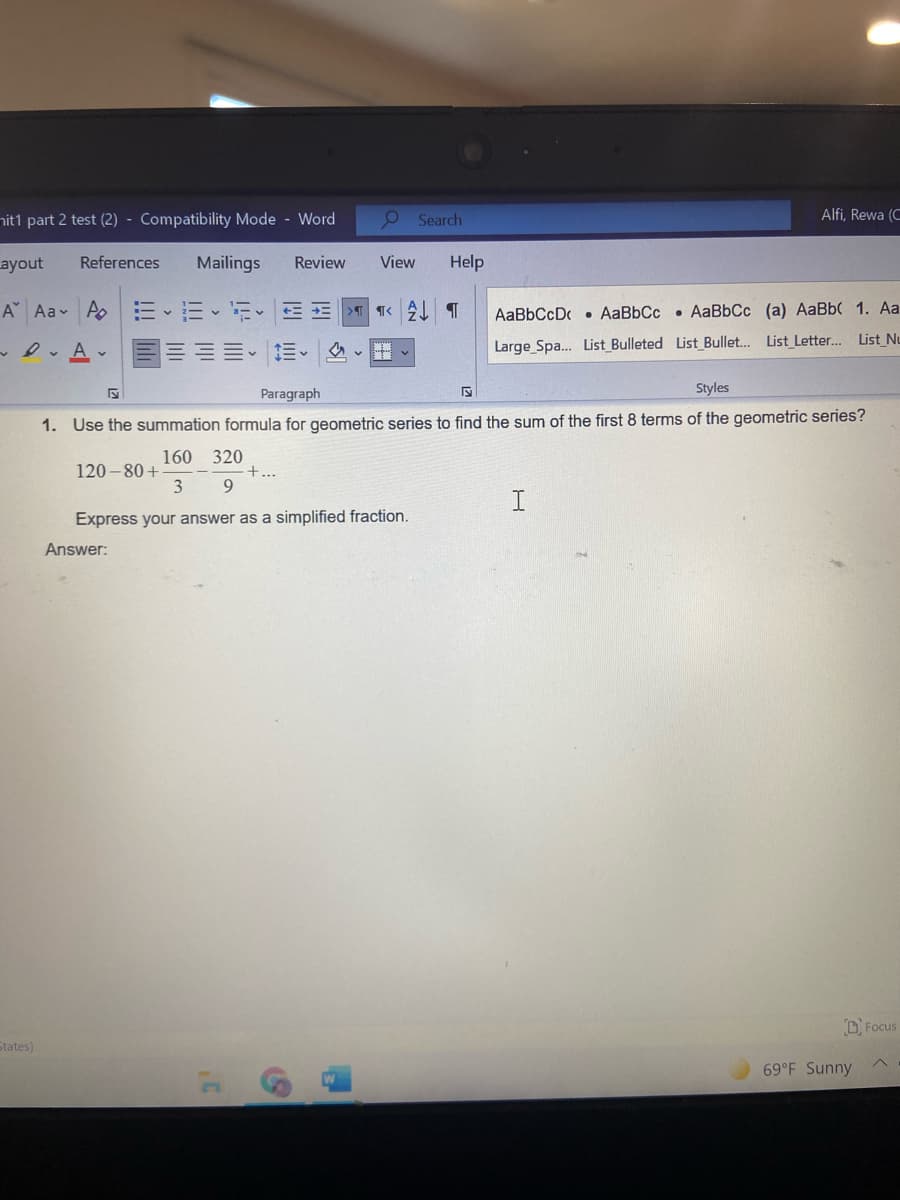 nit1 part 2 test (2) - Compatibility Mode - Word
O Search
Alfi, Rewa (C
ayout
References
Mailings
Review
View
Help
A Aav A.
TK今 T
>T
AaBbCcD . AaBbCc • AaBbCc (a) AaBb( 1. Aa
e Av
Large Spa... List_Bulleted List Bullet. List_ Letter. List_Nu
Paragraph
Styles
1. Use the summation formula for geometric series to find the sum of the first 8 terms of the geometric series?
160 320
+...
120 - 80 +
3
Express your answer as a simplified fraction.
Answer:
D Focus
States)
69°F Sunny
