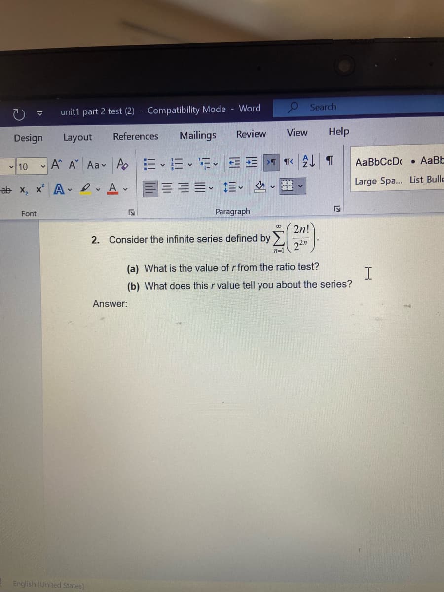 O Search
unit1 part 2 test (2) - Compatibility Mode - Word
Design
Layout
References
Mailings
Review
View
Help
- 10 A A Aa Ao
E E E-
AaBbCcD • AaBE
Large Spa... List Bulle
ab x, x A eAv
目三==。
Font
Paragraph
2n!
2. Consider the infinite series defined by > .
22m
n=1
(a) What is the value of r from the ratio test?
(b) What does this r value tell you about the series?
Answer:
English (United States)
