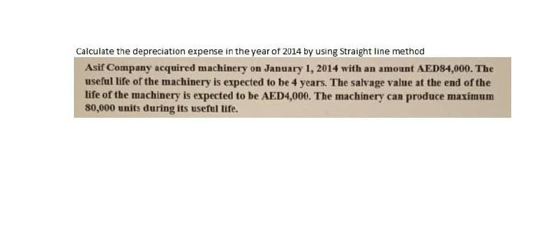 Calculate the depreciation expense in the year of 2014 by using Straight line method
Asif Company acquired machinery on January 1, 2014 with an amount AED84,000. The
useful life of the machinery is expected to be 4 years. The salvage value at the end of the
life of the machinery is expected to be AED4,000. The machinery can produce maximum
80,000 units during its useful life.