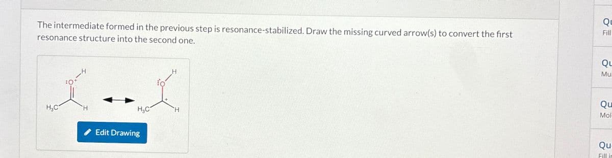 The intermediate formed in the previous step is resonance-stabilized. Draw the missing curved arrow(s) to convert the first
resonance structure into the second one.
Qu
Fill
:0
H3C
H
H3C
H
Edit Drawing
Qu
Mul
Qu
Mol
Qu
Fill in