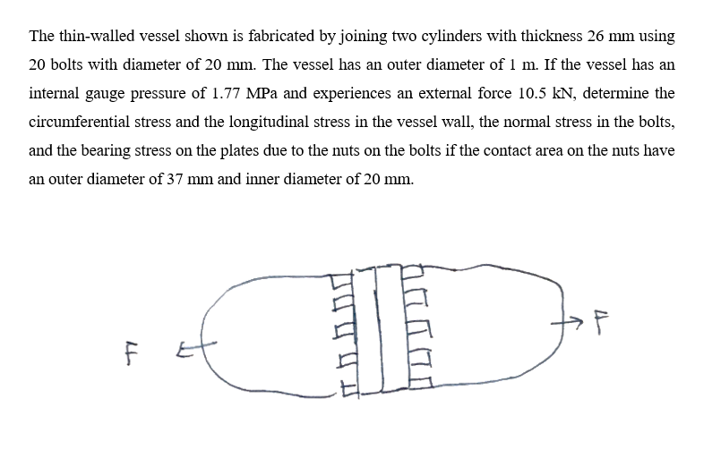 The thin-walled vessel shown is fabricated by joining two cylinders with thickness 26 mm using
20 bolts with diameter of 20 mm. The vessel has an outer diameter of 1 m. If the vessel has an
internal gauge pressure of 1.77 MPa and experiences an external force 10.5 kN, determine the
circumferential stress and the longitudinal stress in the vessel wall, the normal stress in the bolts,
and the bearing stress on the plates due to the nuts on the bolts if the contact area on the nuts have
an outer diameter of 37 mm and inner diameter of 20 mm.
I
D
71
F