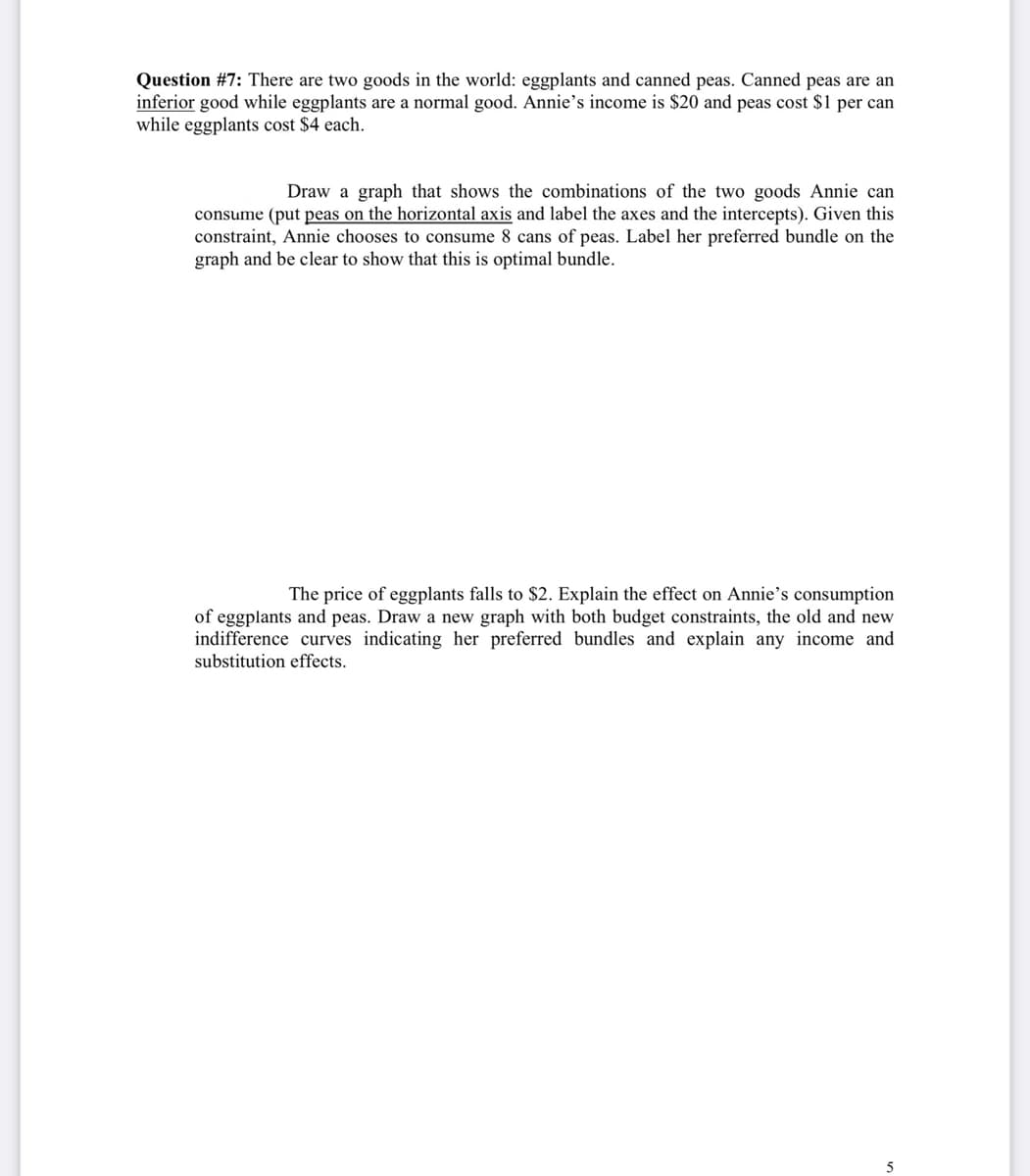 Question #7: There are two goods in the world: eggplants and canned peas. Canned peas are an
inferior good while eggplants are a normal good. Annie's income is $20 and peas cost $1 per can
while eggplants cost $4 each.
Draw a graph that shows the combinations of the two goods Annie can
consume (put peas on the horizontal axis and label the axes and the intercepts). Given this
constraint, Annie chooses to consume 8 cans of peas. Label her preferred bundle on the
graph and be clear to show that this is optimal bundle.
The price of eggplants falls to $2. Explain the effect on Annie's consumption
of eggplants and peas. Draw a new graph with both budget constraints, the old and new
indifference curves indicating her preferred bundles and explain any income and
substitution effects.
5

