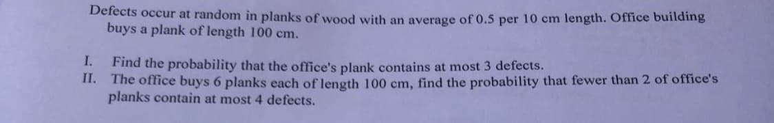 Defects occur at random in planks of wood with an average of 0.5 per 10 cm length. Office building
buys a plank of length 100 cm.
I.
Find the probability that the office's plank contains at most 3 defects.
II. The office buys 6 planks each of length 100 cm, find the probability that fewer than 2 of office's
planks contain at most 4 defects.