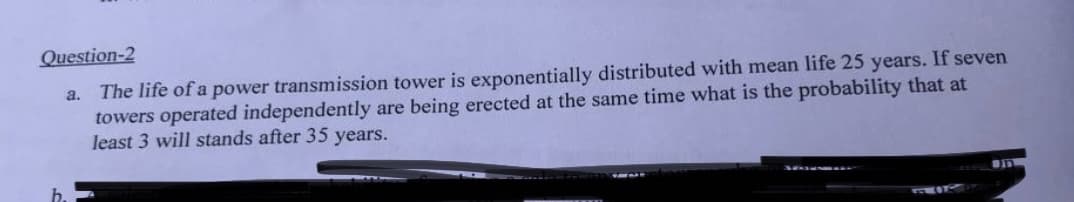 Question-2
The life of a power transmission tower is exponentially distributed with mean life 25 years. If seven
towers operated independently are being erected at the same time what is the probability that at
least 3 will stands after 35 years.
a.