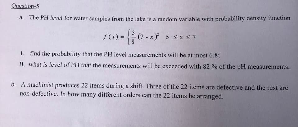 Question-5
The PH level for water samples from the lake is a random variable with probability density function
S(x) = { ² (7- x)² 5 ≤x≤7
I.
find the probability that the PH level measurements will be at most 6.8;
II. what is level of PH that the measurements will be exceeded with 82% of the pH measurements.
b. A machinist produces 22 items during a shift. Three of the 22 items are defective and the rest are
non-defective. In how many different orders can the 22 items be arranged.