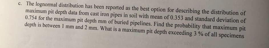 c. The lognormal distribution has been reported as the best option for describing the distribution of
maximum pit depth data from cast iron pipes in soil with mean of 0.353 and standard deviation of
0.754 for the maximum pit depth mm of buried pipelines. Find the probability that maximum pit
depth is between 1 mm and 2 mm. What is a maximum pit depth exceeding 3 % of all specimens