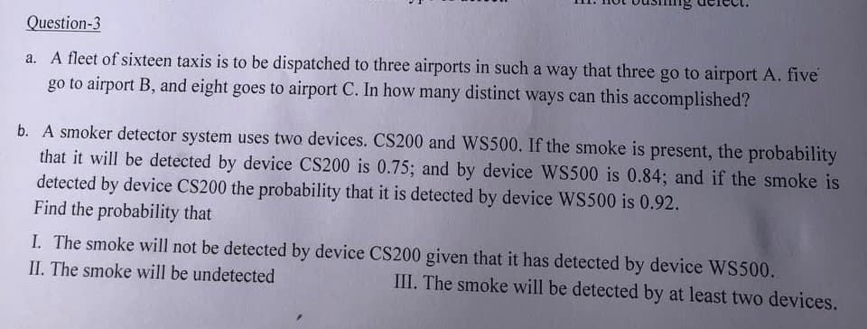 Question-3
a. A fleet of sixteen taxis is to be dispatched to three airports in such a way that three go to airport A. five
go to airport B, and eight goes to airport C. In how many distinct ways can this accomplished?
b. A smoker detector system uses two devices. CS200 and WS500. If the smoke is present, the probability
that it will be detected by device CS200 is 0.75; and by device WS500 is 0.84; and if the smoke is
detected by device CS200 the probability that it is detected by device WS500 is 0.92.
Find the probability that
I. The smoke will not be detected by device CS200 given that it has detected by device WS500.
II. The smoke will be undetected
III. The smoke will be detected by at least two devices.