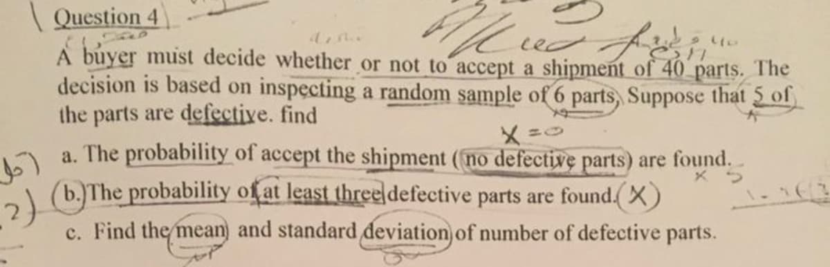 احل
(2)
Question 4
Al
dette
red fir
A buyer must decide whether or not to accept a shipment of 40 parts. The
decision is based on inspecting a random sample of 6 parts, Suppose that 5 of
the parts are defective. find
9 llo
17
a. The probability of accept the shipment (no defective parts) are found.
X5
(b.)The probability of at least three defective parts are found.(X)
c. Find the mean and standard deviation of number of defective parts.