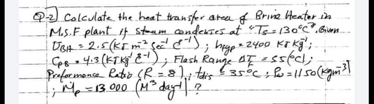 QP-2) Calculate the heat transfer area of Brine Heater in
M.S. F. plant if steam condenses at "Ts=130°C". Given.
UBH = 2.5 (K5 m ² See²¹ (¹); hegp = 2400 KJ kg";-
-2
CpB = 4:3 (KT Kg 2-¹); Flash Range AF = 55(ec);
Preformance Ratio (R = 8)₁ ; tdis - 35°C; f = 11 50 (kgm ³]
1; M₂ = 13.000 (M²³ day! ?
H.
-